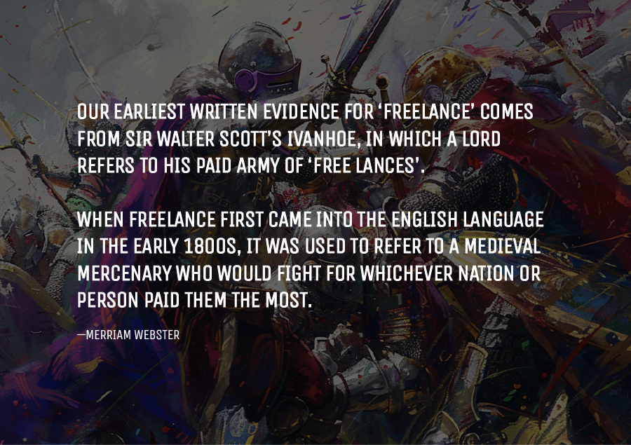 Our earliest written evidence for ‘freelance’ comes from Sir Walter Scott’s Ivanhoe, in which a lord refers to his paid army of ‘free lances’. When freelance first came into the English language in the early 1800s, it was used to refer to a medieval mercenary who would fight for whichever nation or person paid them the most.